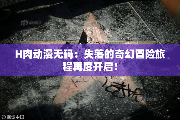 H肉动漫无码：失落的奇幻冒险旅程再度开启！