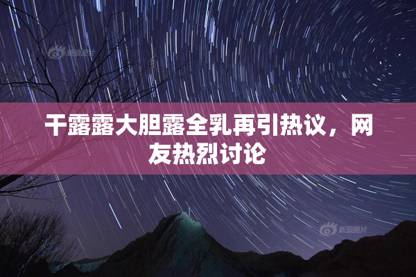 干露露大胆露全乳再引热议，网友热烈讨论