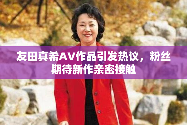 友田真希AV作品引发热议，粉丝期待新作亲密接触