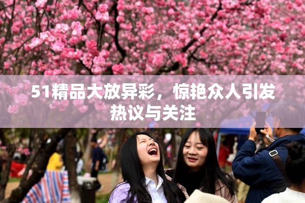 51精品大放异彩，惊艳众人引发热议与关注