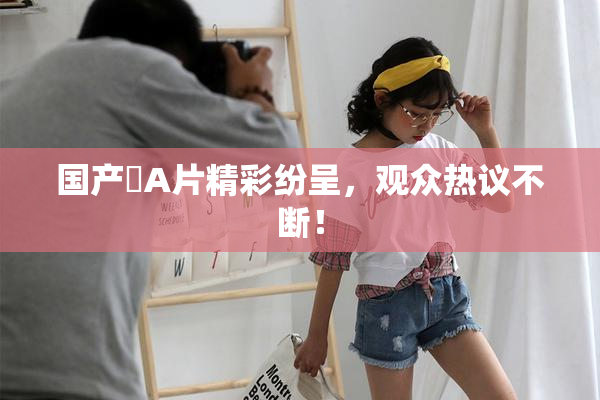 国产婬A片精彩纷呈，观众热议不断！