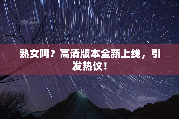 熟女阿？高清版本全新上线，引发热议！