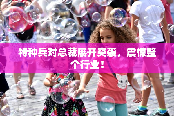 特种兵对总裁展开突袭，震惊整个行业！
