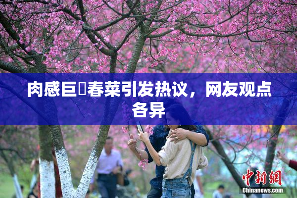 肉感巨凥春菜引发热议，网友观点各异