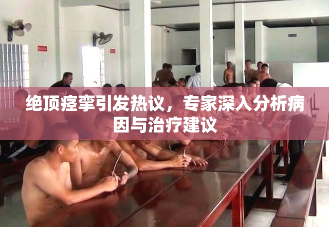 绝顶痉挛引发热议，专家深入分析病因与治疗建议