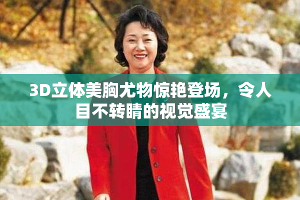 3D立体美胸尤物惊艳登场，令人目不转睛的视觉盛宴