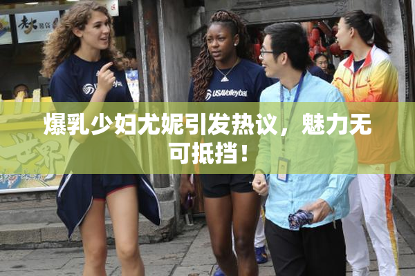 爆乳少妇尤妮引发热议，魅力无可抵挡！