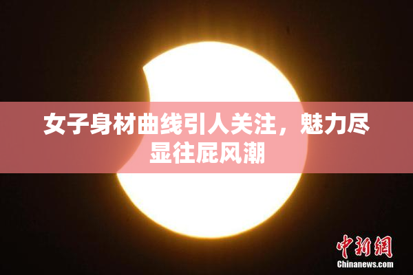 女子身材曲线引人关注，魅力尽显往屁风潮