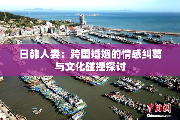 日韩人妻：跨国婚姻的情感纠葛与文化碰撞探讨