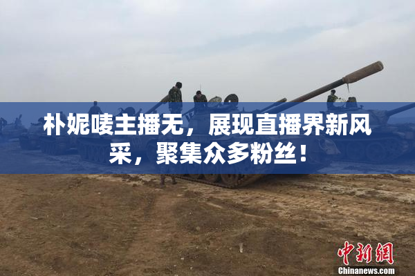 朴妮唛主播无，展现直播界新风采，聚集众多粉丝！