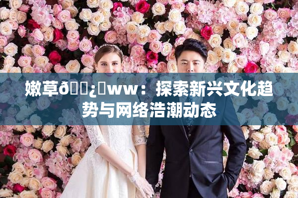 嫩草🌿‌ww：探索新兴文化趋势与网络浩潮动态