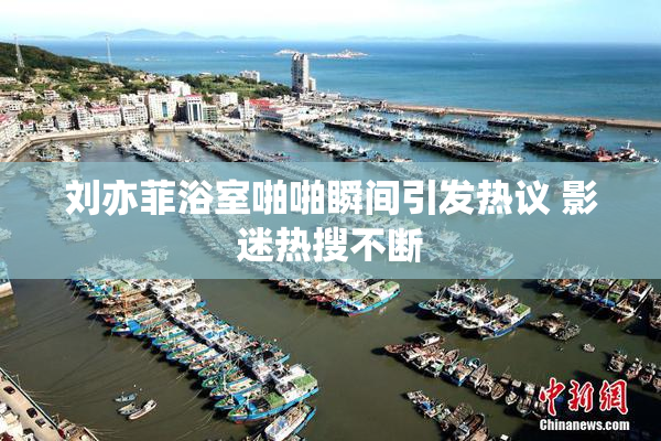 刘亦菲浴室啪啪瞬间引发热议 影迷热搜不断
