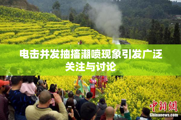 电击并发抽搐潮喷现象引发广泛关注与讨论