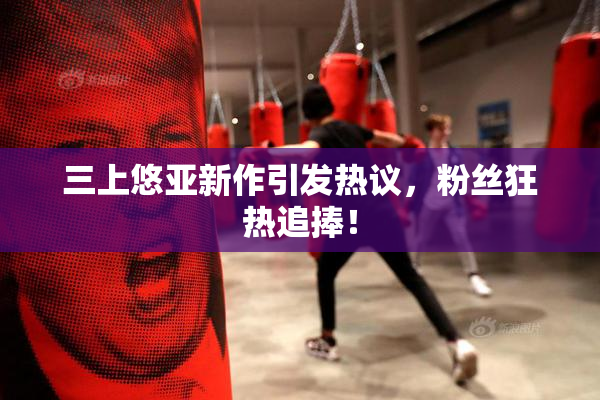 三上悠亚新作引发热议，粉丝狂热追捧！