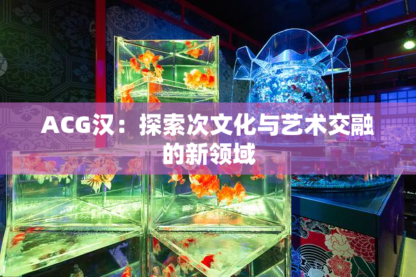 ACG汉：探索次文化与艺术交融的新领域