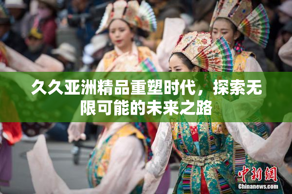 久久亚洲精品重塑时代，探索无限可能的未来之路
