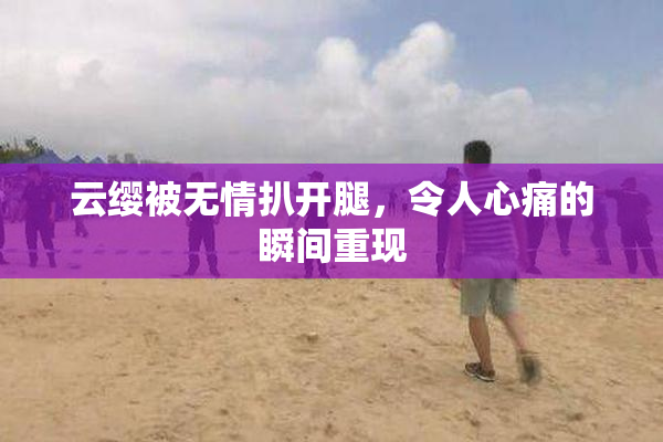 云缨被无情扒开腿，令人心痛的瞬间重现