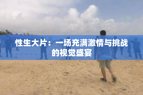 性生大片：一场充满激情与挑战的视觉盛宴