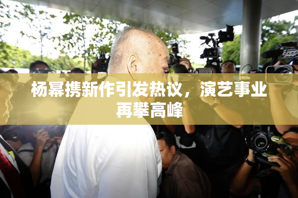 杨幂携新作引发热议，演艺事业再攀高峰