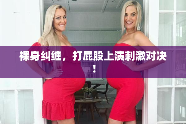 裸身纠缠，打屁股上演刺激对决！