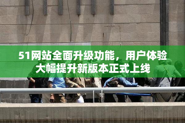 51网站全面升级功能，用户体验大幅提升新版本正式上线
