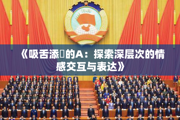 《吸舌添泬的A：探索深层次的情感交互与表达》