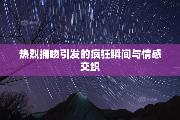 热烈拥吻引发的疯狂瞬间与情感交织