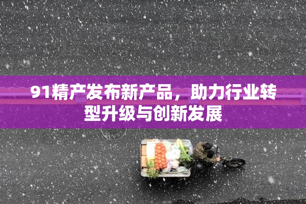 91精产发布新产品，助力行业转型升级与创新发展