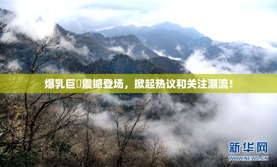 爆乳巨凥震撼登场，掀起热议和关注潮流！