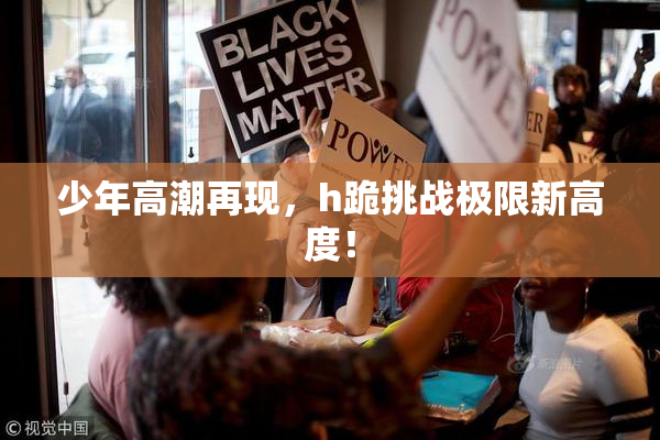 少年高潮再现，h跪挑战极限新高度！