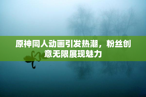原神同人动画引发热潮，粉丝创意无限展现魅力