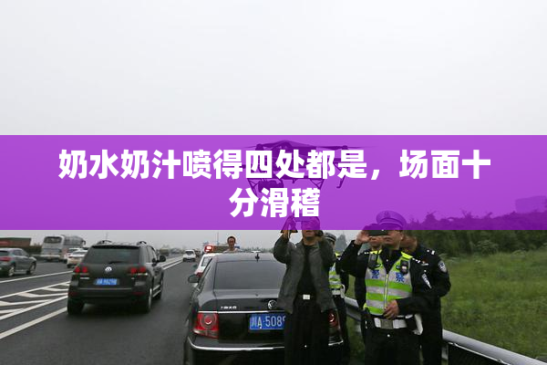 奶水奶汁喷得四处都是，场面十分滑稽