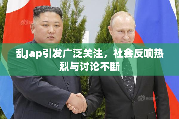 乱Jap引发广泛关注，社会反响热烈与讨论不断