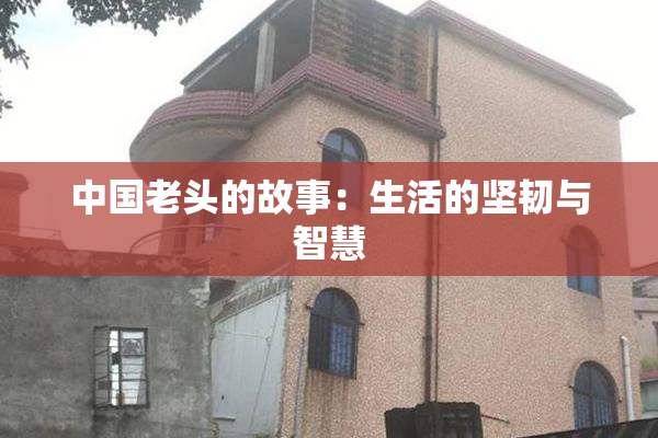 中国老头的故事：生活的坚韧与智慧