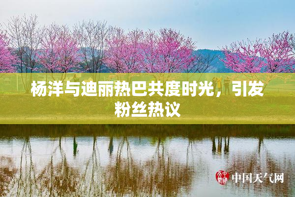 杨洋与迪丽热巴共度时光，引发粉丝热议