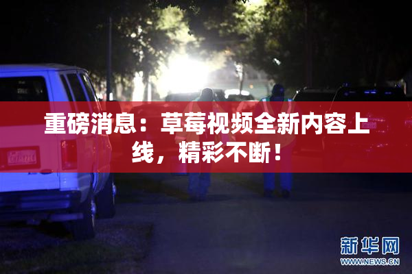 重磅消息：草莓视频全新内容上线，精彩不断！