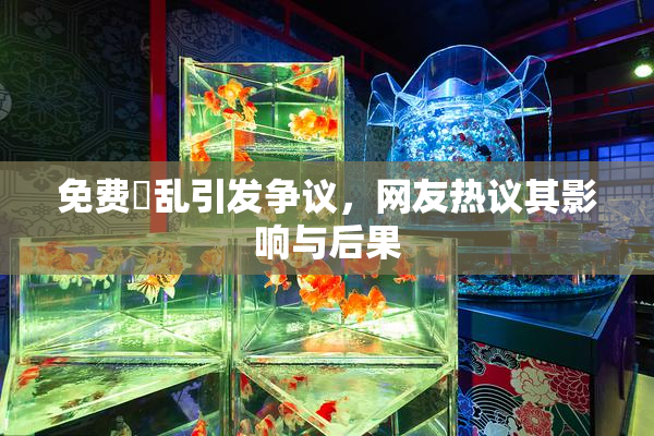 免费婬乱引发争议，网友热议其影响与后果