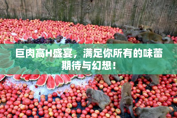 巨肉高H盛宴，满足你所有的味蕾期待与幻想！