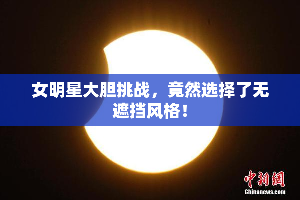 女明星大胆挑战，竟然选择了无遮挡风格！