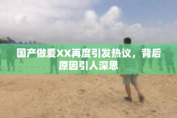 国产做爰XX再度引发热议，背后原因引人深思