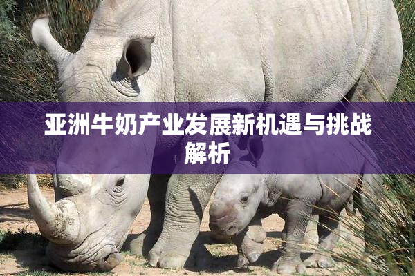 亚洲牛奶产业发展新机遇与挑战解析