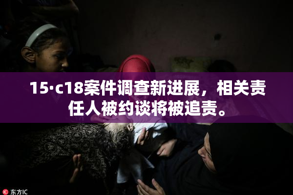 15·c18案件调查新进展，相关责任人被约谈将被追责。