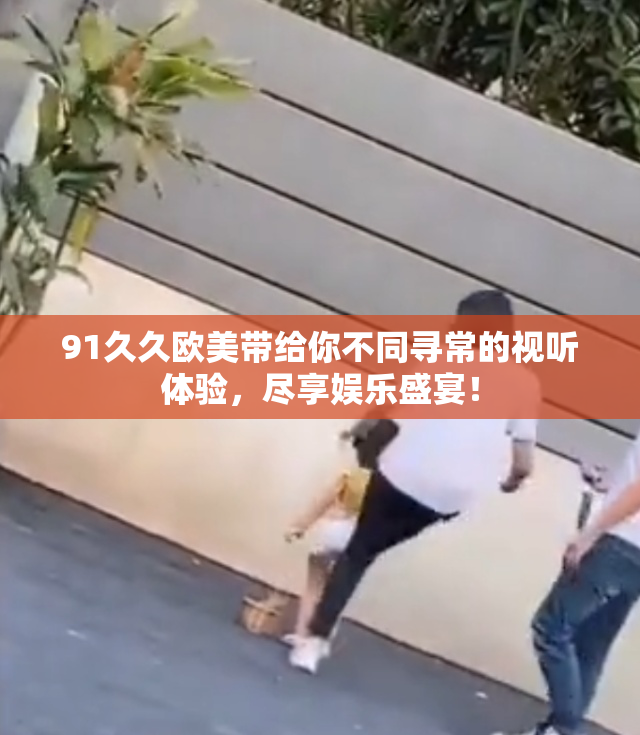 91久久欧美带给你不同寻常的视听体验，尽享娱乐盛宴！
