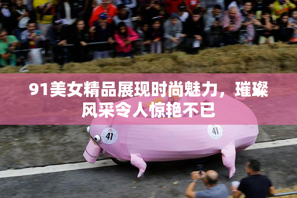 91美女精品展现时尚魅力，璀璨风采令人惊艳不已