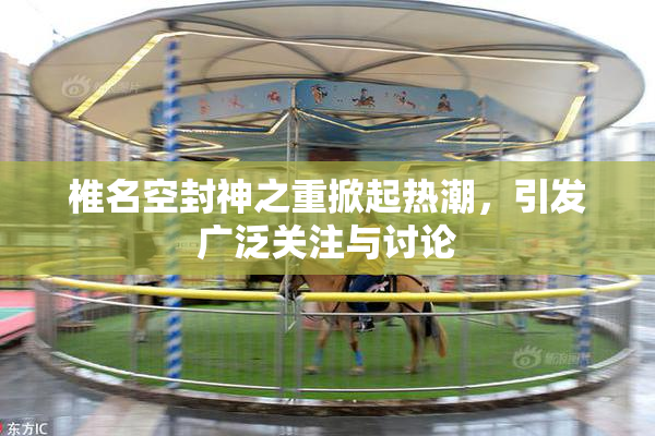 椎名空封神之重掀起热潮，引发广泛关注与讨论