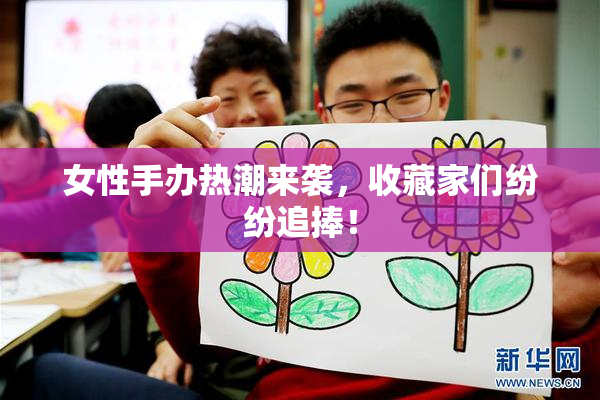 女性手办热潮来袭，收藏家们纷纷追捧！