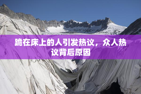 跪在床上的人引发热议，众人热议背后原因