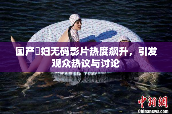 国产婬妇无码影片热度飙升，引发观众热议与讨论
