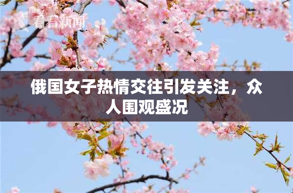 俄国女子热情交往引发关注，众人围观盛况