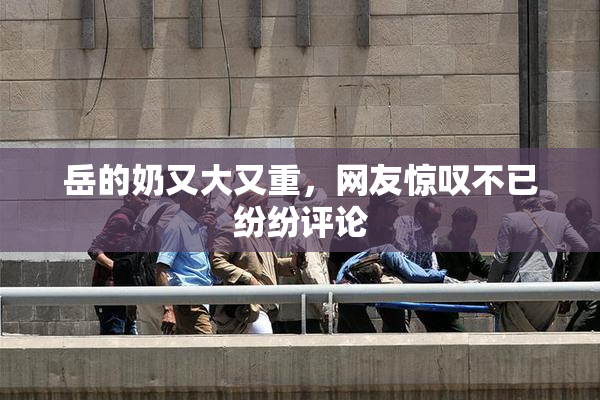 岳的奶又大又重，网友惊叹不已纷纷评论